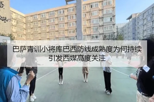 巴萨青训小将库巴西防线成熟度为何持续引发西媒高度关注