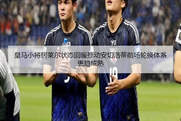皇马小将居莱尔状态回暖推动安切洛蒂前场轮换体系更趋成熟